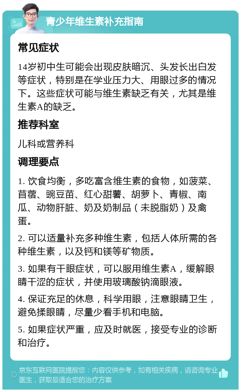 青少年维生素补充指南 常见症状 14岁初中生可能会出现皮肤暗沉、头发长出白发等症状，特别是在学业压力大、用眼过多的情况下。这些症状可能与维生素缺乏有关，尤其是维生素A的缺乏。 推荐科室 儿科或营养科 调理要点 1. 饮食均衡，多吃富含维生素的食物，如菠菜、苜蓿、豌豆苗、红心甜薯、胡萝卜、青椒、南瓜、动物肝脏、奶及奶制品（未脱脂奶）及禽蛋。 2. 可以适量补充多种维生素，包括人体所需的各种维生素，以及钙和镁等矿物质。 3. 如果有干眼症状，可以服用维生素A，缓解眼睛干涩的症状，并使用玻璃酸钠滴眼液。 4. 保证充足的休息，科学用眼，注意眼睛卫生，避免揉眼睛，尽量少看手机和电脑。 5. 如果症状严重，应及时就医，接受专业的诊断和治疗。