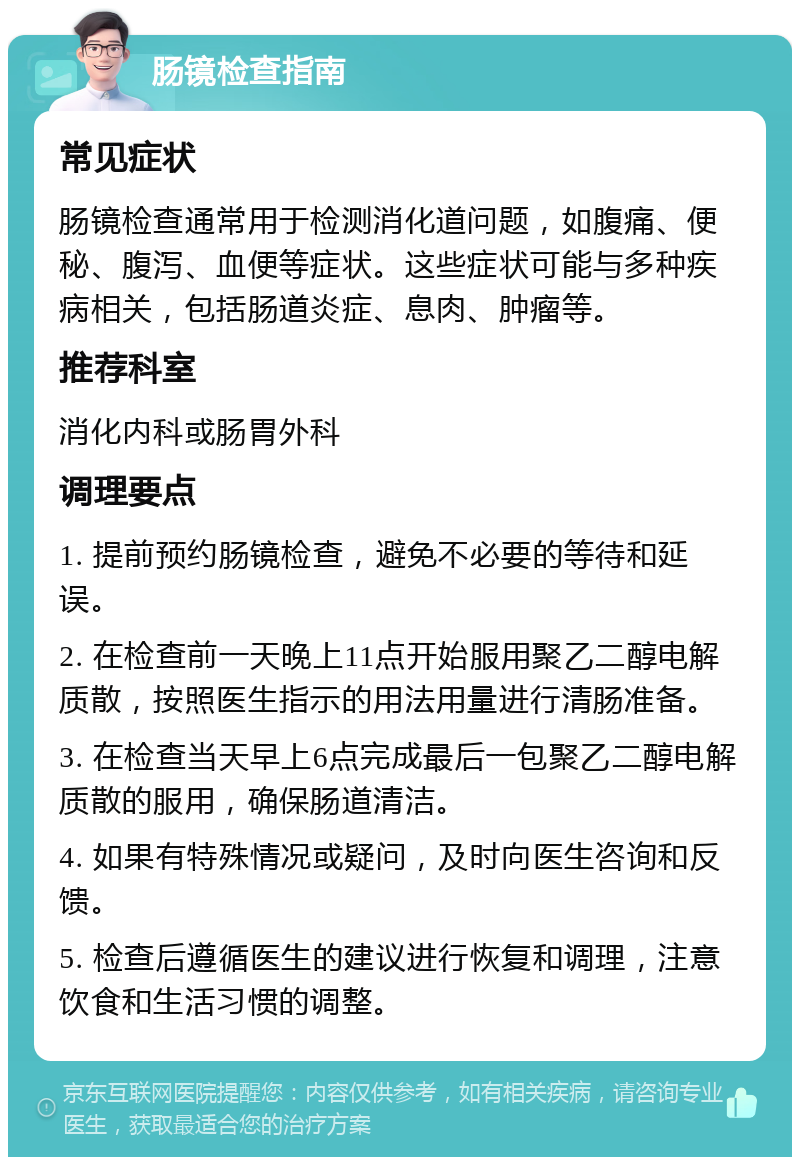 肠镜检查指南 常见症状 肠镜检查通常用于检测消化道问题，如腹痛、便秘、腹泻、血便等症状。这些症状可能与多种疾病相关，包括肠道炎症、息肉、肿瘤等。 推荐科室 消化内科或肠胃外科 调理要点 1. 提前预约肠镜检查，避免不必要的等待和延误。 2. 在检查前一天晚上11点开始服用聚乙二醇电解质散，按照医生指示的用法用量进行清肠准备。 3. 在检查当天早上6点完成最后一包聚乙二醇电解质散的服用，确保肠道清洁。 4. 如果有特殊情况或疑问，及时向医生咨询和反馈。 5. 检查后遵循医生的建议进行恢复和调理，注意饮食和生活习惯的调整。