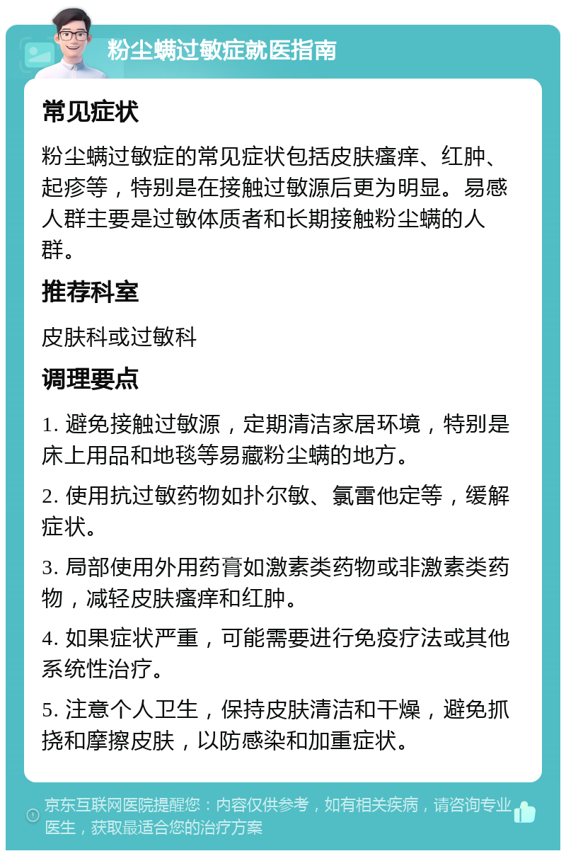 粉尘螨过敏症就医指南 常见症状 粉尘螨过敏症的常见症状包括皮肤瘙痒、红肿、起疹等，特别是在接触过敏源后更为明显。易感人群主要是过敏体质者和长期接触粉尘螨的人群。 推荐科室 皮肤科或过敏科 调理要点 1. 避免接触过敏源，定期清洁家居环境，特别是床上用品和地毯等易藏粉尘螨的地方。 2. 使用抗过敏药物如扑尔敏、氯雷他定等，缓解症状。 3. 局部使用外用药膏如激素类药物或非激素类药物，减轻皮肤瘙痒和红肿。 4. 如果症状严重，可能需要进行免疫疗法或其他系统性治疗。 5. 注意个人卫生，保持皮肤清洁和干燥，避免抓挠和摩擦皮肤，以防感染和加重症状。