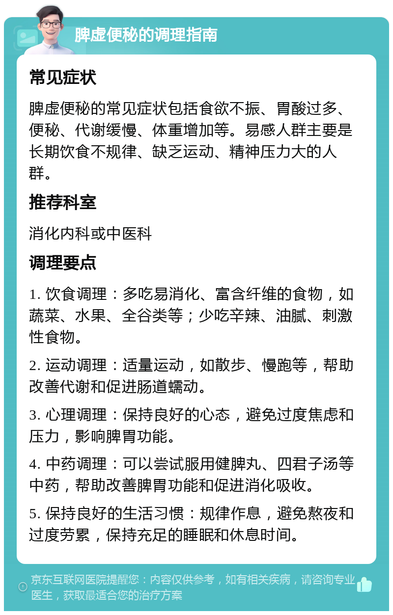 脾虚便秘的调理指南 常见症状 脾虚便秘的常见症状包括食欲不振、胃酸过多、便秘、代谢缓慢、体重增加等。易感人群主要是长期饮食不规律、缺乏运动、精神压力大的人群。 推荐科室 消化内科或中医科 调理要点 1. 饮食调理：多吃易消化、富含纤维的食物，如蔬菜、水果、全谷类等；少吃辛辣、油腻、刺激性食物。 2. 运动调理：适量运动，如散步、慢跑等，帮助改善代谢和促进肠道蠕动。 3. 心理调理：保持良好的心态，避免过度焦虑和压力，影响脾胃功能。 4. 中药调理：可以尝试服用健脾丸、四君子汤等中药，帮助改善脾胃功能和促进消化吸收。 5. 保持良好的生活习惯：规律作息，避免熬夜和过度劳累，保持充足的睡眠和休息时间。