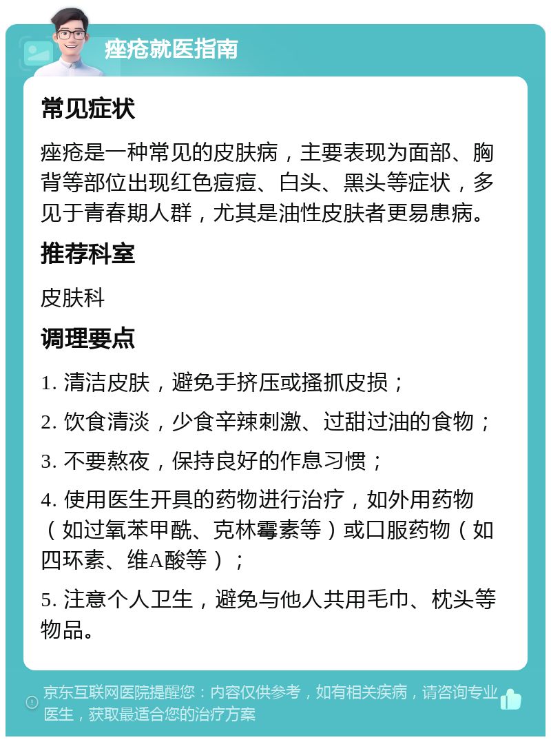 痤疮就医指南 常见症状 痤疮是一种常见的皮肤病，主要表现为面部、胸背等部位出现红色痘痘、白头、黑头等症状，多见于青春期人群，尤其是油性皮肤者更易患病。 推荐科室 皮肤科 调理要点 1. 清洁皮肤，避免手挤压或搔抓皮损； 2. 饮食清淡，少食辛辣刺激、过甜过油的食物； 3. 不要熬夜，保持良好的作息习惯； 4. 使用医生开具的药物进行治疗，如外用药物（如过氧苯甲酰、克林霉素等）或口服药物（如四环素、维A酸等）； 5. 注意个人卫生，避免与他人共用毛巾、枕头等物品。