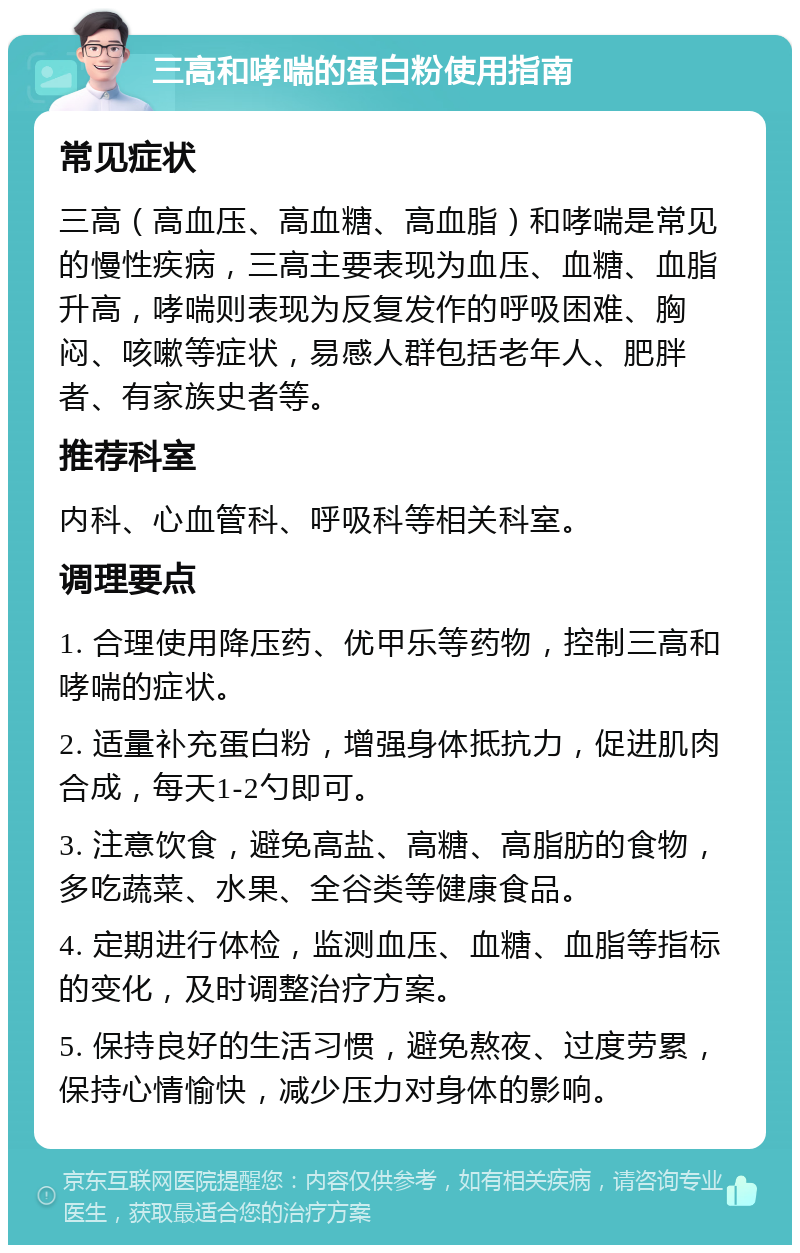 三高和哮喘的蛋白粉使用指南 常见症状 三高（高血压、高血糖、高血脂）和哮喘是常见的慢性疾病，三高主要表现为血压、血糖、血脂升高，哮喘则表现为反复发作的呼吸困难、胸闷、咳嗽等症状，易感人群包括老年人、肥胖者、有家族史者等。 推荐科室 内科、心血管科、呼吸科等相关科室。 调理要点 1. 合理使用降压药、优甲乐等药物，控制三高和哮喘的症状。 2. 适量补充蛋白粉，增强身体抵抗力，促进肌肉合成，每天1-2勺即可。 3. 注意饮食，避免高盐、高糖、高脂肪的食物，多吃蔬菜、水果、全谷类等健康食品。 4. 定期进行体检，监测血压、血糖、血脂等指标的变化，及时调整治疗方案。 5. 保持良好的生活习惯，避免熬夜、过度劳累，保持心情愉快，减少压力对身体的影响。