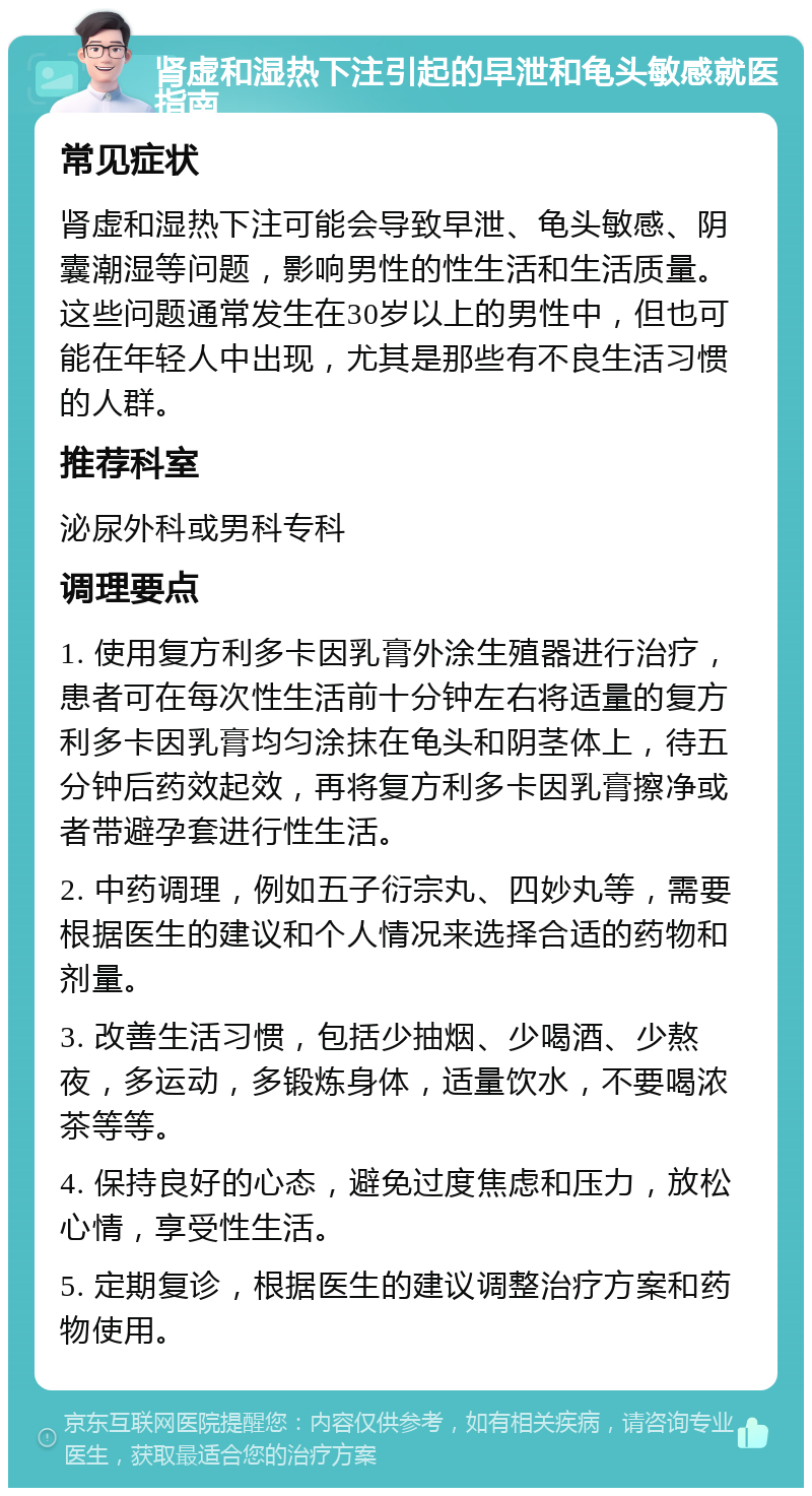 肾虚和湿热下注引起的早泄和龟头敏感就医指南 常见症状 肾虚和湿热下注可能会导致早泄、龟头敏感、阴囊潮湿等问题，影响男性的性生活和生活质量。这些问题通常发生在30岁以上的男性中，但也可能在年轻人中出现，尤其是那些有不良生活习惯的人群。 推荐科室 泌尿外科或男科专科 调理要点 1. 使用复方利多卡因乳膏外涂生殖器进行治疗，患者可在每次性生活前十分钟左右将适量的复方利多卡因乳膏均匀涂抹在龟头和阴茎体上，待五分钟后药效起效，再将复方利多卡因乳膏擦净或者带避孕套进行性生活。 2. 中药调理，例如五子衍宗丸、四妙丸等，需要根据医生的建议和个人情况来选择合适的药物和剂量。 3. 改善生活习惯，包括少抽烟、少喝酒、少熬夜，多运动，多锻炼身体，适量饮水，不要喝浓茶等等。 4. 保持良好的心态，避免过度焦虑和压力，放松心情，享受性生活。 5. 定期复诊，根据医生的建议调整治疗方案和药物使用。