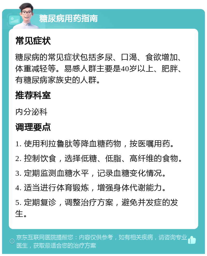 糖尿病用药指南 常见症状 糖尿病的常见症状包括多尿、口渴、食欲增加、体重减轻等。易感人群主要是40岁以上、肥胖、有糖尿病家族史的人群。 推荐科室 内分泌科 调理要点 1. 使用利拉鲁肽等降血糖药物，按医嘱用药。 2. 控制饮食，选择低糖、低脂、高纤维的食物。 3. 定期监测血糖水平，记录血糖变化情况。 4. 适当进行体育锻炼，增强身体代谢能力。 5. 定期复诊，调整治疗方案，避免并发症的发生。