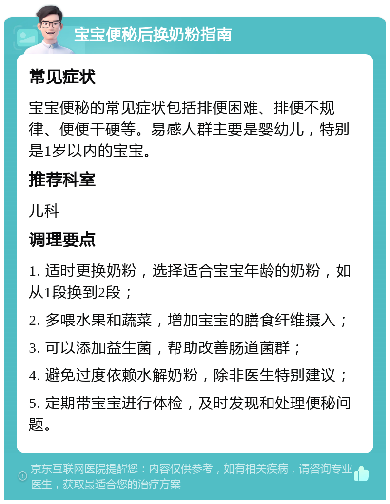 宝宝便秘后换奶粉指南 常见症状 宝宝便秘的常见症状包括排便困难、排便不规律、便便干硬等。易感人群主要是婴幼儿，特别是1岁以内的宝宝。 推荐科室 儿科 调理要点 1. 适时更换奶粉，选择适合宝宝年龄的奶粉，如从1段换到2段； 2. 多喂水果和蔬菜，增加宝宝的膳食纤维摄入； 3. 可以添加益生菌，帮助改善肠道菌群； 4. 避免过度依赖水解奶粉，除非医生特别建议； 5. 定期带宝宝进行体检，及时发现和处理便秘问题。