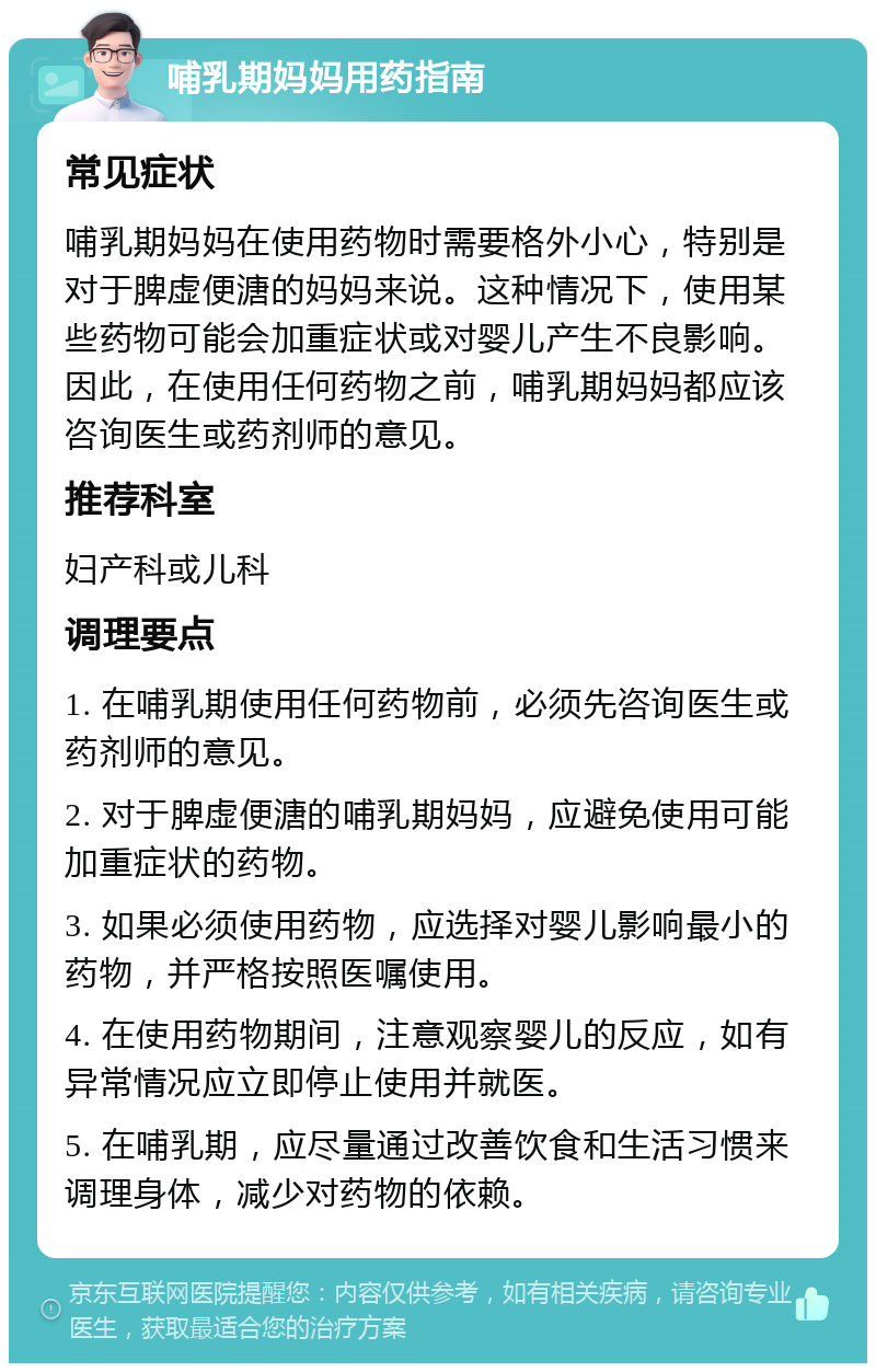 哺乳期妈妈用药指南 常见症状 哺乳期妈妈在使用药物时需要格外小心，特别是对于脾虚便溏的妈妈来说。这种情况下，使用某些药物可能会加重症状或对婴儿产生不良影响。因此，在使用任何药物之前，哺乳期妈妈都应该咨询医生或药剂师的意见。 推荐科室 妇产科或儿科 调理要点 1. 在哺乳期使用任何药物前，必须先咨询医生或药剂师的意见。 2. 对于脾虚便溏的哺乳期妈妈，应避免使用可能加重症状的药物。 3. 如果必须使用药物，应选择对婴儿影响最小的药物，并严格按照医嘱使用。 4. 在使用药物期间，注意观察婴儿的反应，如有异常情况应立即停止使用并就医。 5. 在哺乳期，应尽量通过改善饮食和生活习惯来调理身体，减少对药物的依赖。