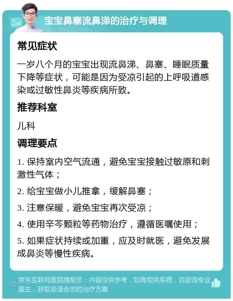 宝宝鼻塞流鼻涕的治疗与调理 常见症状 一岁八个月的宝宝出现流鼻涕、鼻塞、睡眠质量下降等症状，可能是因为受凉引起的上呼吸道感染或过敏性鼻炎等疾病所致。 推荐科室 儿科 调理要点 1. 保持室内空气流通，避免宝宝接触过敏原和刺激性气体； 2. 给宝宝做小儿推拿，缓解鼻塞； 3. 注意保暖，避免宝宝再次受凉； 4. 使用辛芩颗粒等药物治疗，遵循医嘱使用； 5. 如果症状持续或加重，应及时就医，避免发展成鼻炎等慢性疾病。