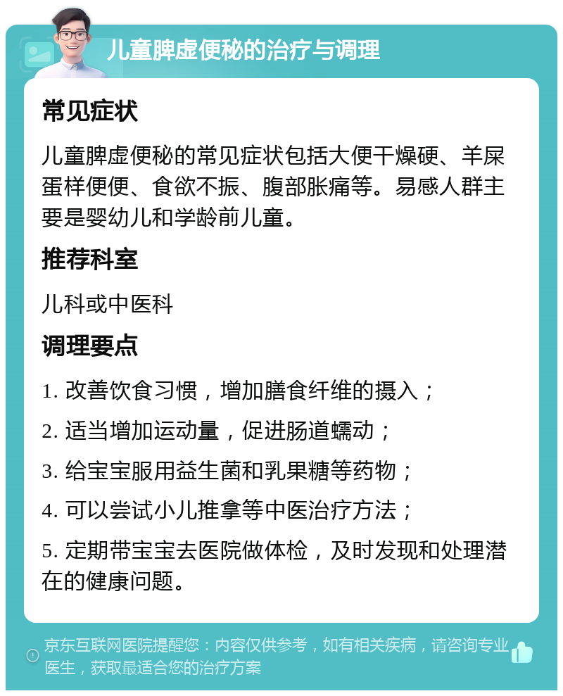 儿童脾虚便秘的治疗与调理 常见症状 儿童脾虚便秘的常见症状包括大便干燥硬、羊屎蛋样便便、食欲不振、腹部胀痛等。易感人群主要是婴幼儿和学龄前儿童。 推荐科室 儿科或中医科 调理要点 1. 改善饮食习惯，增加膳食纤维的摄入； 2. 适当增加运动量，促进肠道蠕动； 3. 给宝宝服用益生菌和乳果糖等药物； 4. 可以尝试小儿推拿等中医治疗方法； 5. 定期带宝宝去医院做体检，及时发现和处理潜在的健康问题。