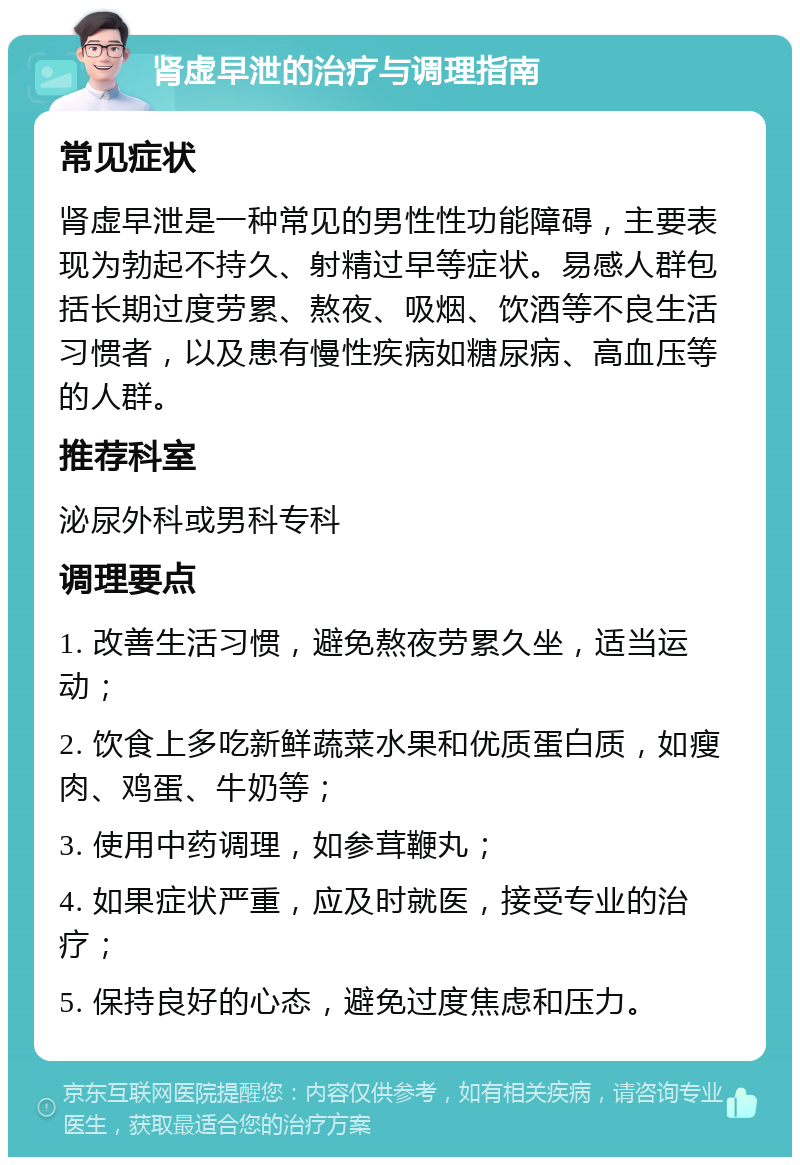 肾虚早泄的治疗与调理指南 常见症状 肾虚早泄是一种常见的男性性功能障碍，主要表现为勃起不持久、射精过早等症状。易感人群包括长期过度劳累、熬夜、吸烟、饮酒等不良生活习惯者，以及患有慢性疾病如糖尿病、高血压等的人群。 推荐科室 泌尿外科或男科专科 调理要点 1. 改善生活习惯，避免熬夜劳累久坐，适当运动； 2. 饮食上多吃新鲜蔬菜水果和优质蛋白质，如瘦肉、鸡蛋、牛奶等； 3. 使用中药调理，如参茸鞭丸； 4. 如果症状严重，应及时就医，接受专业的治疗； 5. 保持良好的心态，避免过度焦虑和压力。