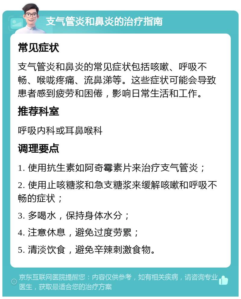 支气管炎和鼻炎的治疗指南 常见症状 支气管炎和鼻炎的常见症状包括咳嗽、呼吸不畅、喉咙疼痛、流鼻涕等。这些症状可能会导致患者感到疲劳和困倦，影响日常生活和工作。 推荐科室 呼吸内科或耳鼻喉科 调理要点 1. 使用抗生素如阿奇霉素片来治疗支气管炎； 2. 使用止咳糖浆和急支糖浆来缓解咳嗽和呼吸不畅的症状； 3. 多喝水，保持身体水分； 4. 注意休息，避免过度劳累； 5. 清淡饮食，避免辛辣刺激食物。