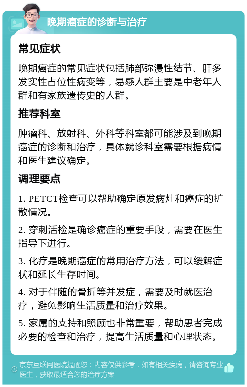 晚期癌症的诊断与治疗 常见症状 晚期癌症的常见症状包括肺部弥漫性结节、肝多发实性占位性病变等，易感人群主要是中老年人群和有家族遗传史的人群。 推荐科室 肿瘤科、放射科、外科等科室都可能涉及到晚期癌症的诊断和治疗，具体就诊科室需要根据病情和医生建议确定。 调理要点 1. PETCT检查可以帮助确定原发病灶和癌症的扩散情况。 2. 穿刺活检是确诊癌症的重要手段，需要在医生指导下进行。 3. 化疗是晚期癌症的常用治疗方法，可以缓解症状和延长生存时间。 4. 对于伴随的骨折等并发症，需要及时就医治疗，避免影响生活质量和治疗效果。 5. 家属的支持和照顾也非常重要，帮助患者完成必要的检查和治疗，提高生活质量和心理状态。