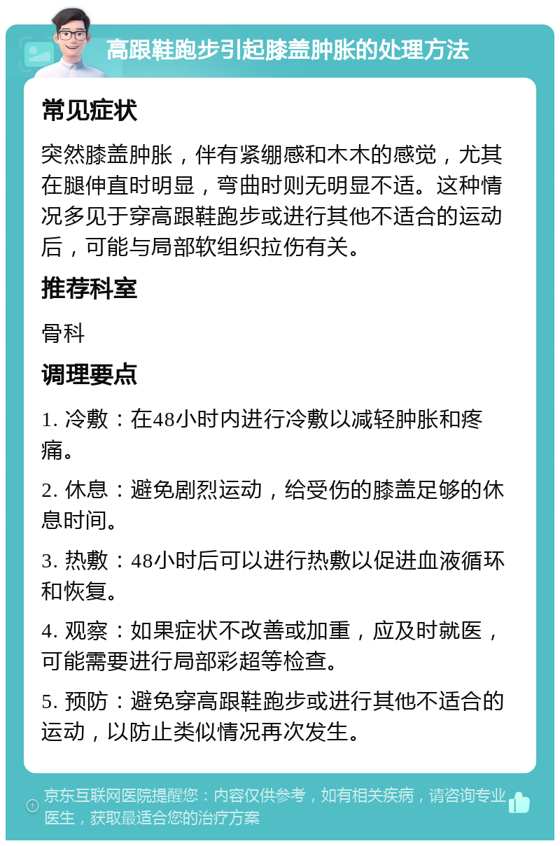 高跟鞋跑步引起膝盖肿胀的处理方法 常见症状 突然膝盖肿胀，伴有紧绷感和木木的感觉，尤其在腿伸直时明显，弯曲时则无明显不适。这种情况多见于穿高跟鞋跑步或进行其他不适合的运动后，可能与局部软组织拉伤有关。 推荐科室 骨科 调理要点 1. 冷敷：在48小时内进行冷敷以减轻肿胀和疼痛。 2. 休息：避免剧烈运动，给受伤的膝盖足够的休息时间。 3. 热敷：48小时后可以进行热敷以促进血液循环和恢复。 4. 观察：如果症状不改善或加重，应及时就医，可能需要进行局部彩超等检查。 5. 预防：避免穿高跟鞋跑步或进行其他不适合的运动，以防止类似情况再次发生。