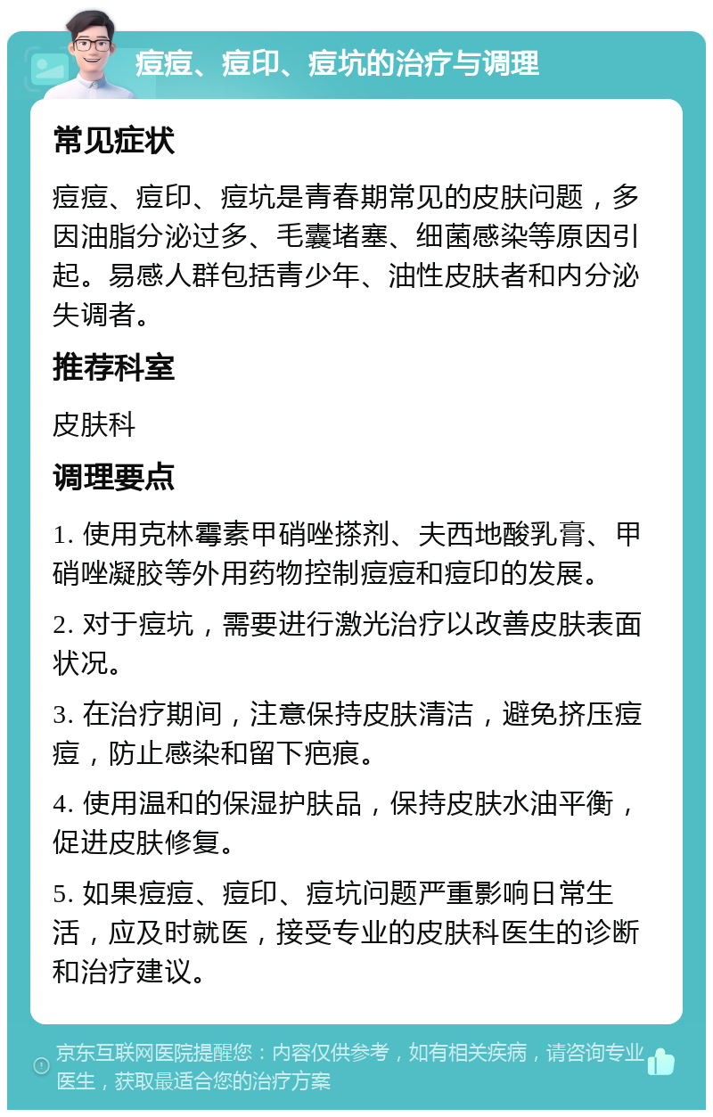 痘痘、痘印、痘坑的治疗与调理 常见症状 痘痘、痘印、痘坑是青春期常见的皮肤问题，多因油脂分泌过多、毛囊堵塞、细菌感染等原因引起。易感人群包括青少年、油性皮肤者和内分泌失调者。 推荐科室 皮肤科 调理要点 1. 使用克林霉素甲硝唑搽剂、夫西地酸乳膏、甲硝唑凝胶等外用药物控制痘痘和痘印的发展。 2. 对于痘坑，需要进行激光治疗以改善皮肤表面状况。 3. 在治疗期间，注意保持皮肤清洁，避免挤压痘痘，防止感染和留下疤痕。 4. 使用温和的保湿护肤品，保持皮肤水油平衡，促进皮肤修复。 5. 如果痘痘、痘印、痘坑问题严重影响日常生活，应及时就医，接受专业的皮肤科医生的诊断和治疗建议。