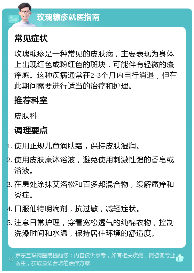 玫瑰糠疹就医指南 常见症状 玫瑰糠疹是一种常见的皮肤病，主要表现为身体上出现红色或粉红色的斑块，可能伴有轻微的瘙痒感。这种疾病通常在2-3个月内自行消退，但在此期间需要进行适当的治疗和护理。 推荐科室 皮肤科 调理要点 使用正规儿童润肤霜，保持皮肤湿润。 使用皮肤康沐浴液，避免使用刺激性强的香皂或浴液。 在患处涂抹艾洛松和百多邦混合物，缓解瘙痒和炎症。 口服仙特明滴剂，抗过敏，减轻症状。 注意日常护理，穿着宽松透气的纯棉衣物，控制洗澡时间和水温，保持居住环境的舒适度。