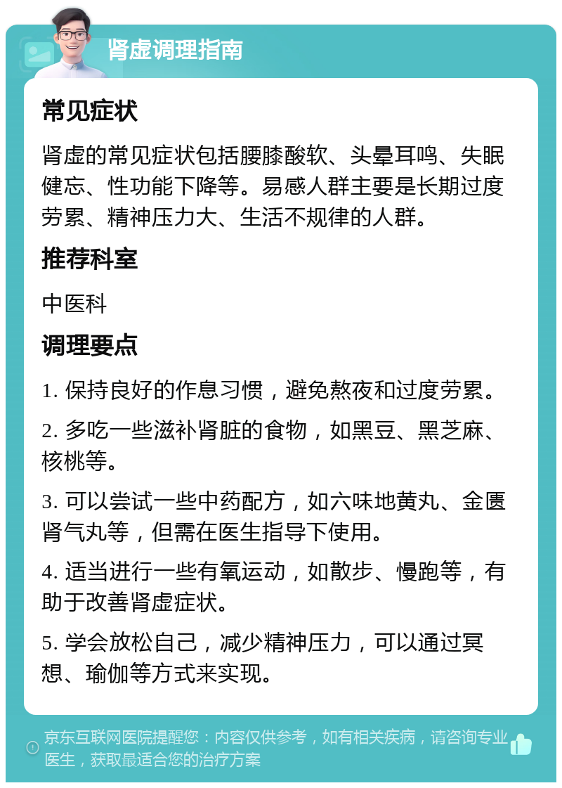 肾虚调理指南 常见症状 肾虚的常见症状包括腰膝酸软、头晕耳鸣、失眠健忘、性功能下降等。易感人群主要是长期过度劳累、精神压力大、生活不规律的人群。 推荐科室 中医科 调理要点 1. 保持良好的作息习惯，避免熬夜和过度劳累。 2. 多吃一些滋补肾脏的食物，如黑豆、黑芝麻、核桃等。 3. 可以尝试一些中药配方，如六味地黄丸、金匮肾气丸等，但需在医生指导下使用。 4. 适当进行一些有氧运动，如散步、慢跑等，有助于改善肾虚症状。 5. 学会放松自己，减少精神压力，可以通过冥想、瑜伽等方式来实现。