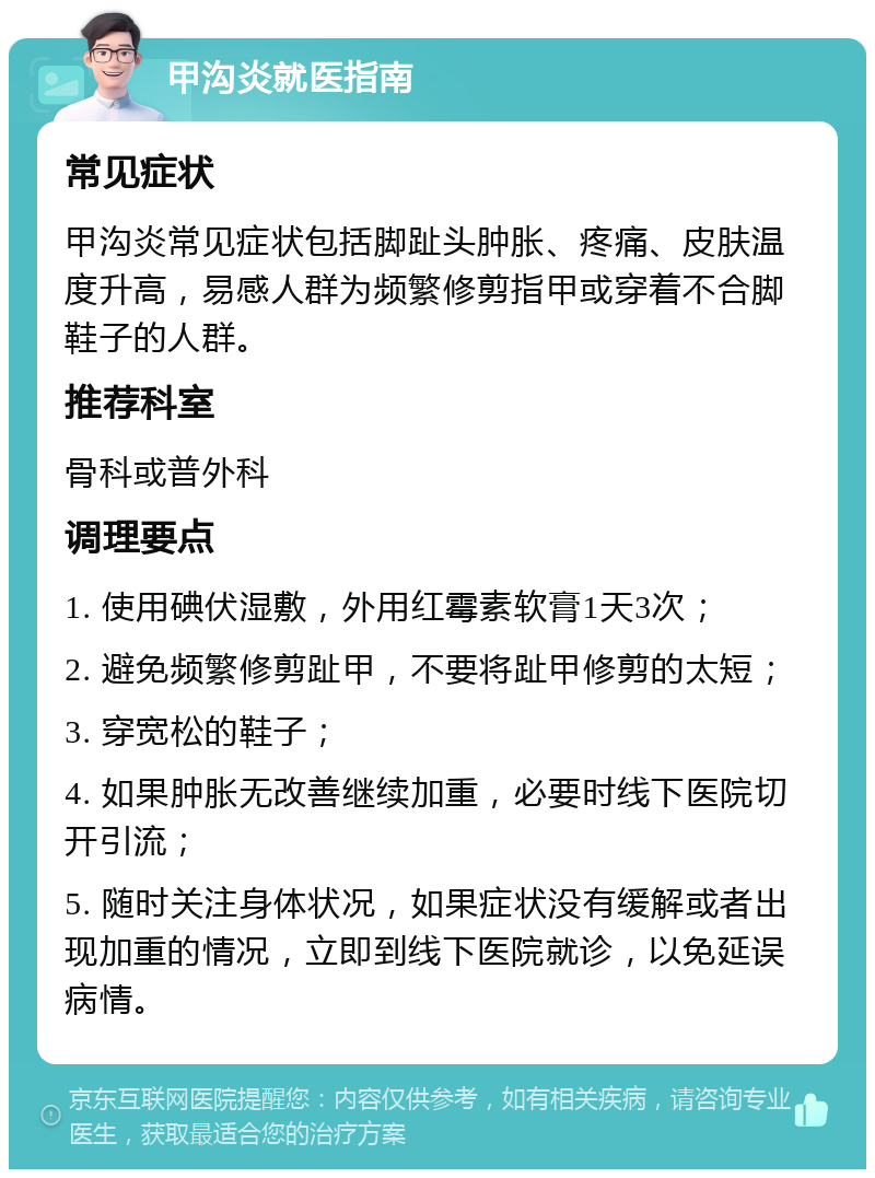 甲沟炎就医指南 常见症状 甲沟炎常见症状包括脚趾头肿胀、疼痛、皮肤温度升高，易感人群为频繁修剪指甲或穿着不合脚鞋子的人群。 推荐科室 骨科或普外科 调理要点 1. 使用碘伏湿敷，外用红霉素软膏1天3次； 2. 避免频繁修剪趾甲，不要将趾甲修剪的太短； 3. 穿宽松的鞋子； 4. 如果肿胀无改善继续加重，必要时线下医院切开引流； 5. 随时关注身体状况，如果症状没有缓解或者出现加重的情况，立即到线下医院就诊，以免延误病情。