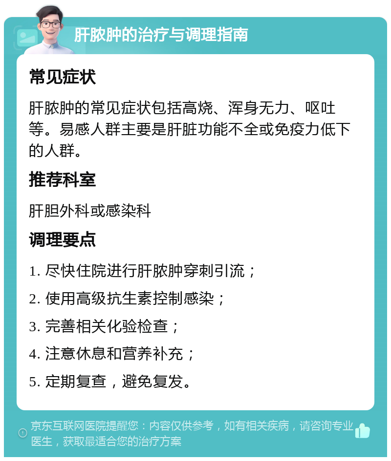 肝脓肿的治疗与调理指南 常见症状 肝脓肿的常见症状包括高烧、浑身无力、呕吐等。易感人群主要是肝脏功能不全或免疫力低下的人群。 推荐科室 肝胆外科或感染科 调理要点 1. 尽快住院进行肝脓肿穿刺引流； 2. 使用高级抗生素控制感染； 3. 完善相关化验检查； 4. 注意休息和营养补充； 5. 定期复查，避免复发。