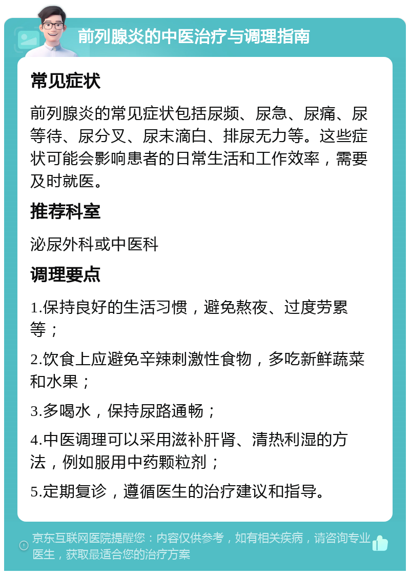 前列腺炎的中医治疗与调理指南 常见症状 前列腺炎的常见症状包括尿频、尿急、尿痛、尿等待、尿分叉、尿末滴白、排尿无力等。这些症状可能会影响患者的日常生活和工作效率，需要及时就医。 推荐科室 泌尿外科或中医科 调理要点 1.保持良好的生活习惯，避免熬夜、过度劳累等； 2.饮食上应避免辛辣刺激性食物，多吃新鲜蔬菜和水果； 3.多喝水，保持尿路通畅； 4.中医调理可以采用滋补肝肾、清热利湿的方法，例如服用中药颗粒剂； 5.定期复诊，遵循医生的治疗建议和指导。