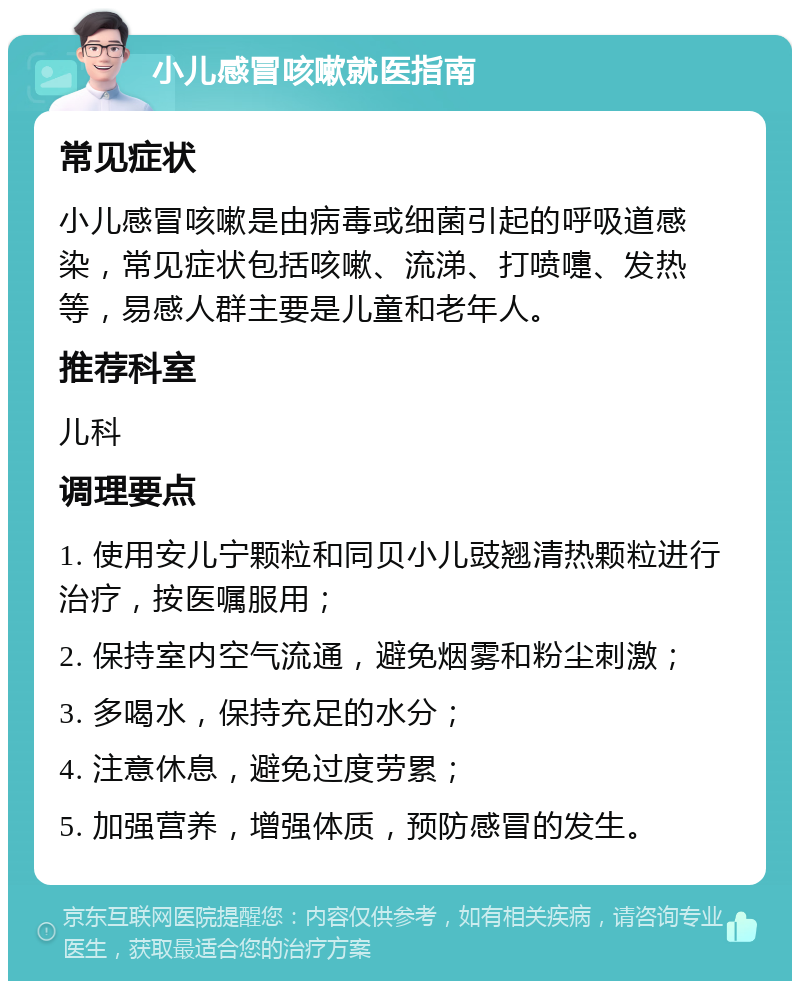 小儿感冒咳嗽就医指南 常见症状 小儿感冒咳嗽是由病毒或细菌引起的呼吸道感染，常见症状包括咳嗽、流涕、打喷嚏、发热等，易感人群主要是儿童和老年人。 推荐科室 儿科 调理要点 1. 使用安儿宁颗粒和同贝小儿豉翘清热颗粒进行治疗，按医嘱服用； 2. 保持室内空气流通，避免烟雾和粉尘刺激； 3. 多喝水，保持充足的水分； 4. 注意休息，避免过度劳累； 5. 加强营养，增强体质，预防感冒的发生。