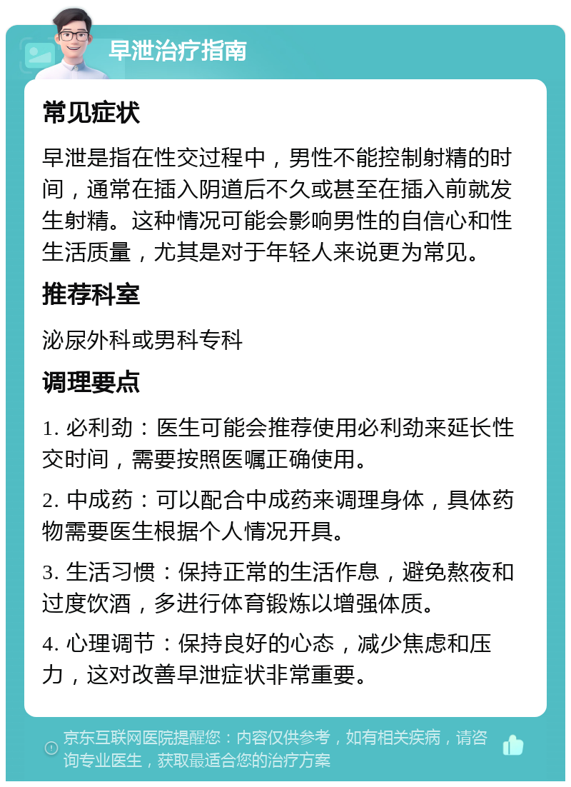 早泄治疗指南 常见症状 早泄是指在性交过程中，男性不能控制射精的时间，通常在插入阴道后不久或甚至在插入前就发生射精。这种情况可能会影响男性的自信心和性生活质量，尤其是对于年轻人来说更为常见。 推荐科室 泌尿外科或男科专科 调理要点 1. 必利劲：医生可能会推荐使用必利劲来延长性交时间，需要按照医嘱正确使用。 2. 中成药：可以配合中成药来调理身体，具体药物需要医生根据个人情况开具。 3. 生活习惯：保持正常的生活作息，避免熬夜和过度饮酒，多进行体育锻炼以增强体质。 4. 心理调节：保持良好的心态，减少焦虑和压力，这对改善早泄症状非常重要。