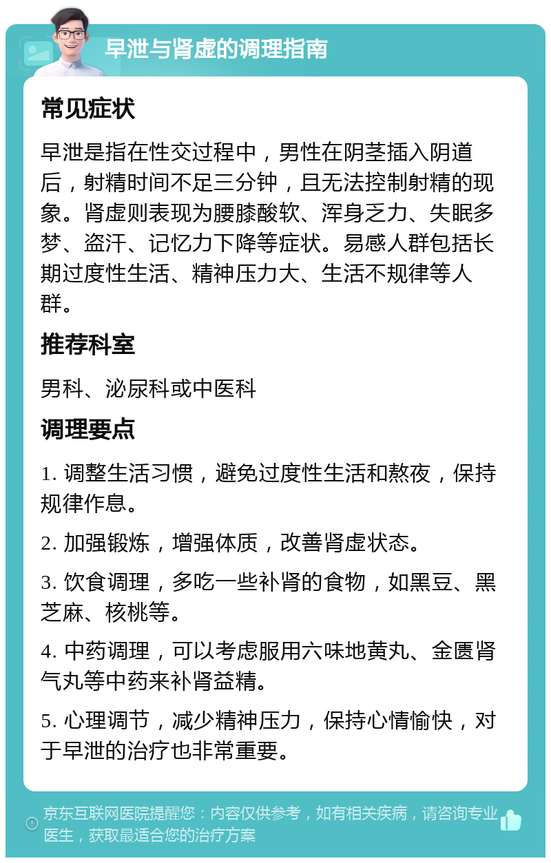 早泄与肾虚的调理指南 常见症状 早泄是指在性交过程中，男性在阴茎插入阴道后，射精时间不足三分钟，且无法控制射精的现象。肾虚则表现为腰膝酸软、浑身乏力、失眠多梦、盗汗、记忆力下降等症状。易感人群包括长期过度性生活、精神压力大、生活不规律等人群。 推荐科室 男科、泌尿科或中医科 调理要点 1. 调整生活习惯，避免过度性生活和熬夜，保持规律作息。 2. 加强锻炼，增强体质，改善肾虚状态。 3. 饮食调理，多吃一些补肾的食物，如黑豆、黑芝麻、核桃等。 4. 中药调理，可以考虑服用六味地黄丸、金匮肾气丸等中药来补肾益精。 5. 心理调节，减少精神压力，保持心情愉快，对于早泄的治疗也非常重要。