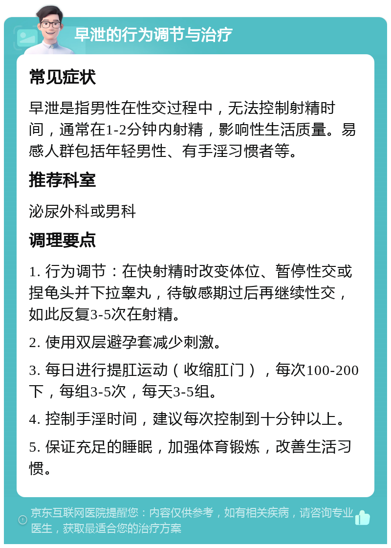 早泄的行为调节与治疗 常见症状 早泄是指男性在性交过程中，无法控制射精时间，通常在1-2分钟内射精，影响性生活质量。易感人群包括年轻男性、有手淫习惯者等。 推荐科室 泌尿外科或男科 调理要点 1. 行为调节：在快射精时改变体位、暂停性交或捏龟头并下拉睾丸，待敏感期过后再继续性交，如此反复3-5次在射精。 2. 使用双层避孕套减少刺激。 3. 每日进行提肛运动（收缩肛门），每次100-200下，每组3-5次，每天3-5组。 4. 控制手淫时间，建议每次控制到十分钟以上。 5. 保证充足的睡眠，加强体育锻炼，改善生活习惯。