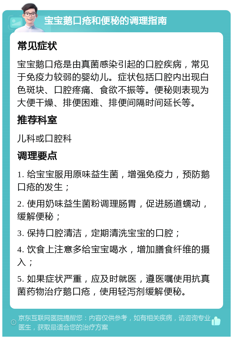 宝宝鹅口疮和便秘的调理指南 常见症状 宝宝鹅口疮是由真菌感染引起的口腔疾病，常见于免疫力较弱的婴幼儿。症状包括口腔内出现白色斑块、口腔疼痛、食欲不振等。便秘则表现为大便干燥、排便困难、排便间隔时间延长等。 推荐科室 儿科或口腔科 调理要点 1. 给宝宝服用原味益生菌，增强免疫力，预防鹅口疮的发生； 2. 使用奶味益生菌粉调理肠胃，促进肠道蠕动，缓解便秘； 3. 保持口腔清洁，定期清洗宝宝的口腔； 4. 饮食上注意多给宝宝喝水，增加膳食纤维的摄入； 5. 如果症状严重，应及时就医，遵医嘱使用抗真菌药物治疗鹅口疮，使用轻泻剂缓解便秘。