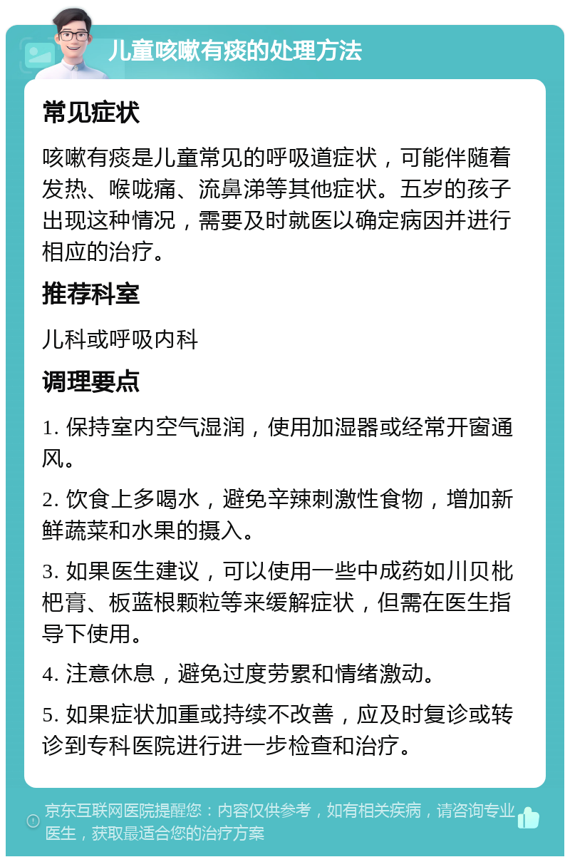 儿童咳嗽有痰的处理方法 常见症状 咳嗽有痰是儿童常见的呼吸道症状，可能伴随着发热、喉咙痛、流鼻涕等其他症状。五岁的孩子出现这种情况，需要及时就医以确定病因并进行相应的治疗。 推荐科室 儿科或呼吸内科 调理要点 1. 保持室内空气湿润，使用加湿器或经常开窗通风。 2. 饮食上多喝水，避免辛辣刺激性食物，增加新鲜蔬菜和水果的摄入。 3. 如果医生建议，可以使用一些中成药如川贝枇杷膏、板蓝根颗粒等来缓解症状，但需在医生指导下使用。 4. 注意休息，避免过度劳累和情绪激动。 5. 如果症状加重或持续不改善，应及时复诊或转诊到专科医院进行进一步检查和治疗。