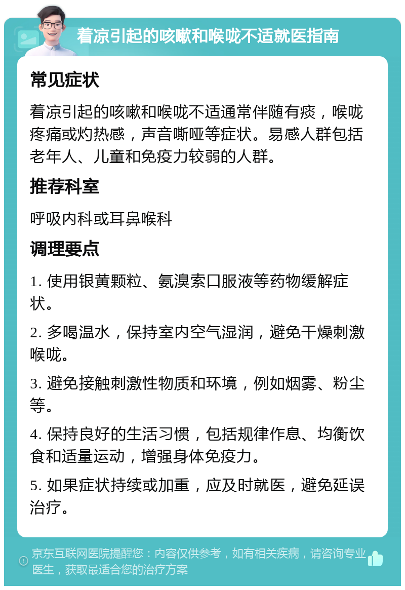 着凉引起的咳嗽和喉咙不适就医指南 常见症状 着凉引起的咳嗽和喉咙不适通常伴随有痰，喉咙疼痛或灼热感，声音嘶哑等症状。易感人群包括老年人、儿童和免疫力较弱的人群。 推荐科室 呼吸内科或耳鼻喉科 调理要点 1. 使用银黄颗粒、氨溴索口服液等药物缓解症状。 2. 多喝温水，保持室内空气湿润，避免干燥刺激喉咙。 3. 避免接触刺激性物质和环境，例如烟雾、粉尘等。 4. 保持良好的生活习惯，包括规律作息、均衡饮食和适量运动，增强身体免疫力。 5. 如果症状持续或加重，应及时就医，避免延误治疗。