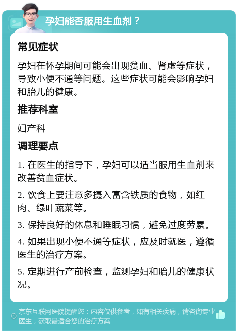 孕妇能否服用生血剂？ 常见症状 孕妇在怀孕期间可能会出现贫血、肾虚等症状，导致小便不通等问题。这些症状可能会影响孕妇和胎儿的健康。 推荐科室 妇产科 调理要点 1. 在医生的指导下，孕妇可以适当服用生血剂来改善贫血症状。 2. 饮食上要注意多摄入富含铁质的食物，如红肉、绿叶蔬菜等。 3. 保持良好的休息和睡眠习惯，避免过度劳累。 4. 如果出现小便不通等症状，应及时就医，遵循医生的治疗方案。 5. 定期进行产前检查，监测孕妇和胎儿的健康状况。