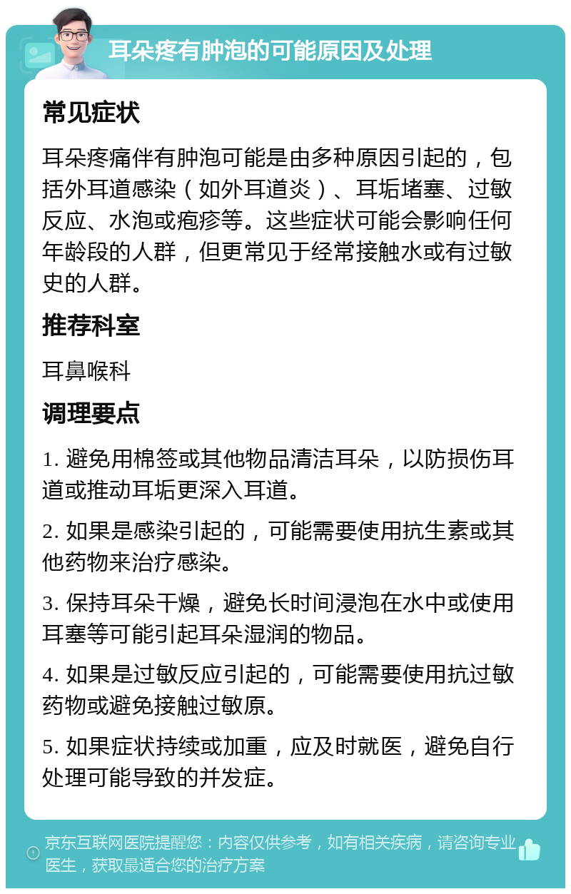 耳朵疼有肿泡的可能原因及处理 常见症状 耳朵疼痛伴有肿泡可能是由多种原因引起的，包括外耳道感染（如外耳道炎）、耳垢堵塞、过敏反应、水泡或疱疹等。这些症状可能会影响任何年龄段的人群，但更常见于经常接触水或有过敏史的人群。 推荐科室 耳鼻喉科 调理要点 1. 避免用棉签或其他物品清洁耳朵，以防损伤耳道或推动耳垢更深入耳道。 2. 如果是感染引起的，可能需要使用抗生素或其他药物来治疗感染。 3. 保持耳朵干燥，避免长时间浸泡在水中或使用耳塞等可能引起耳朵湿润的物品。 4. 如果是过敏反应引起的，可能需要使用抗过敏药物或避免接触过敏原。 5. 如果症状持续或加重，应及时就医，避免自行处理可能导致的并发症。