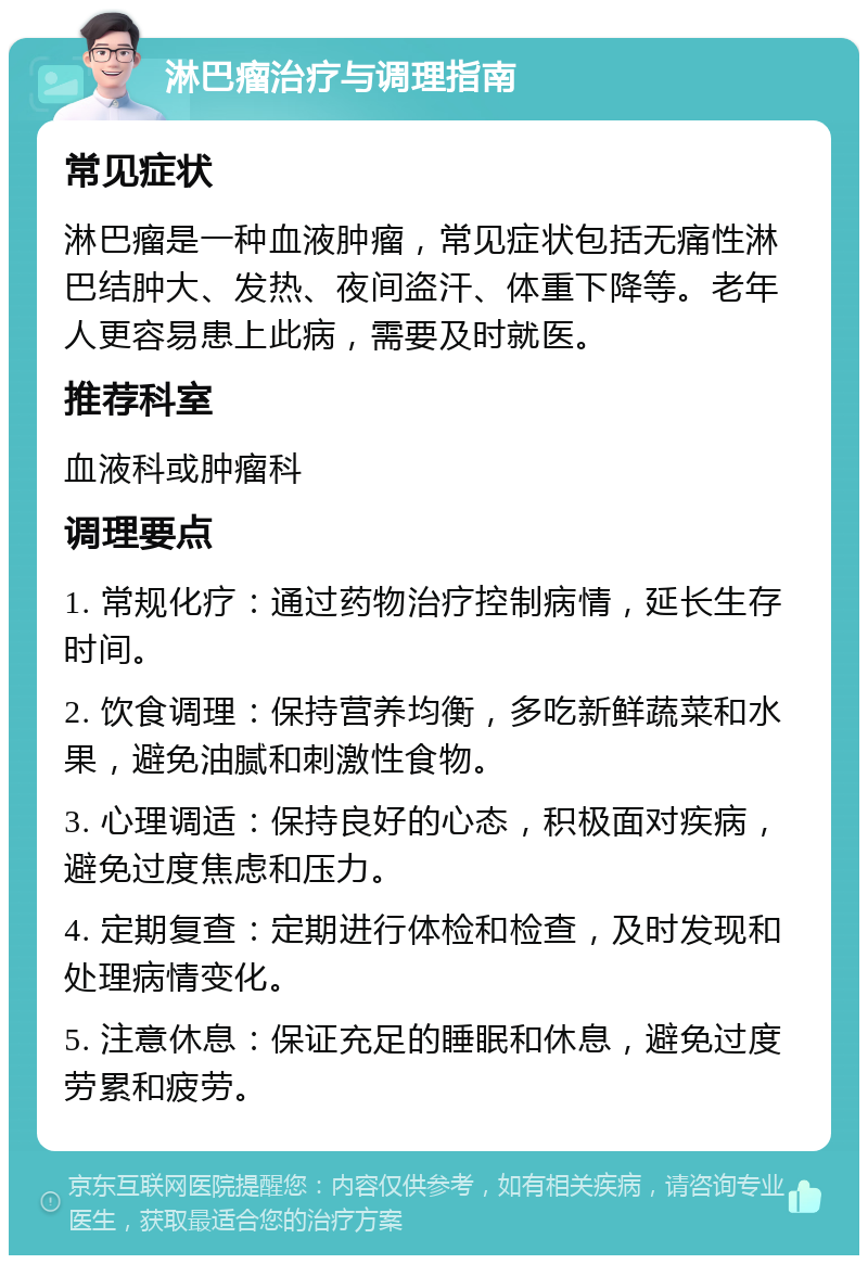 淋巴瘤治疗与调理指南 常见症状 淋巴瘤是一种血液肿瘤，常见症状包括无痛性淋巴结肿大、发热、夜间盗汗、体重下降等。老年人更容易患上此病，需要及时就医。 推荐科室 血液科或肿瘤科 调理要点 1. 常规化疗：通过药物治疗控制病情，延长生存时间。 2. 饮食调理：保持营养均衡，多吃新鲜蔬菜和水果，避免油腻和刺激性食物。 3. 心理调适：保持良好的心态，积极面对疾病，避免过度焦虑和压力。 4. 定期复查：定期进行体检和检查，及时发现和处理病情变化。 5. 注意休息：保证充足的睡眠和休息，避免过度劳累和疲劳。