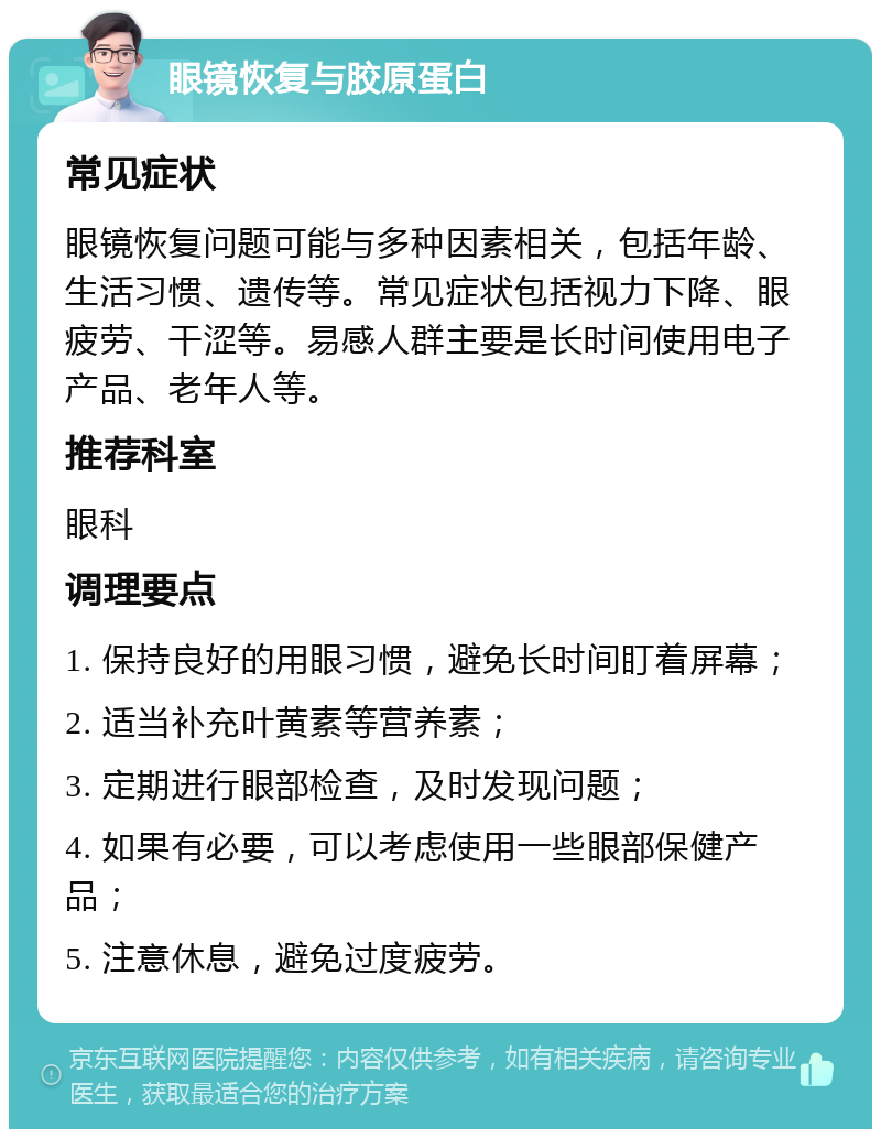 眼镜恢复与胶原蛋白 常见症状 眼镜恢复问题可能与多种因素相关，包括年龄、生活习惯、遗传等。常见症状包括视力下降、眼疲劳、干涩等。易感人群主要是长时间使用电子产品、老年人等。 推荐科室 眼科 调理要点 1. 保持良好的用眼习惯，避免长时间盯着屏幕； 2. 适当补充叶黄素等营养素； 3. 定期进行眼部检查，及时发现问题； 4. 如果有必要，可以考虑使用一些眼部保健产品； 5. 注意休息，避免过度疲劳。