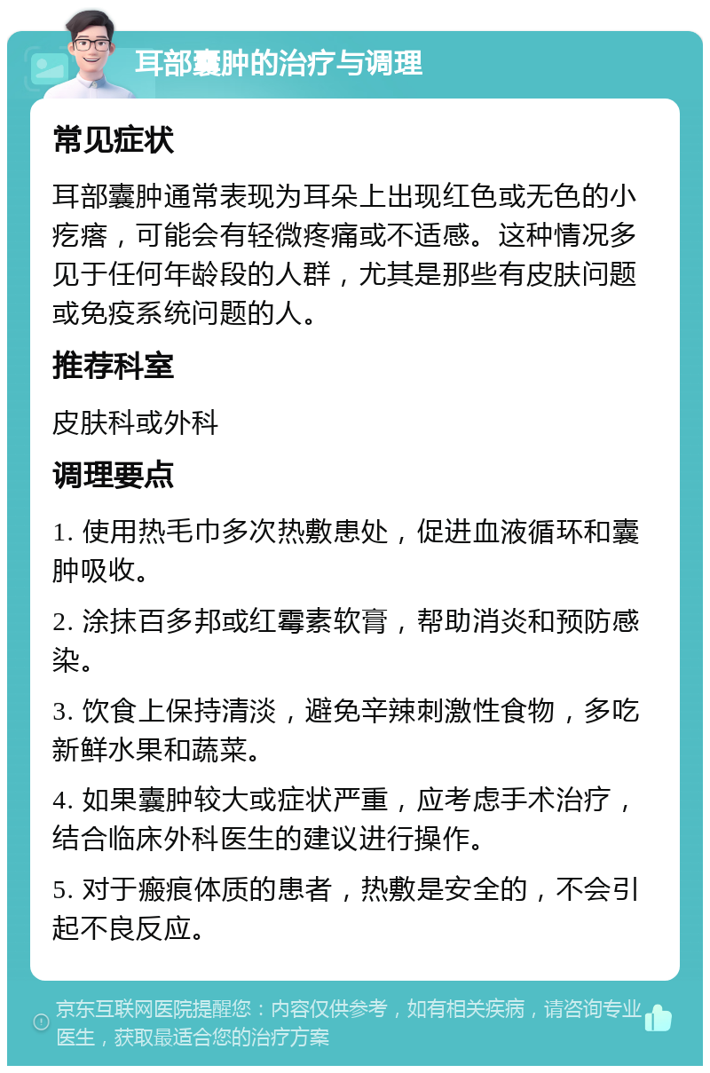 耳部囊肿的治疗与调理 常见症状 耳部囊肿通常表现为耳朵上出现红色或无色的小疙瘩，可能会有轻微疼痛或不适感。这种情况多见于任何年龄段的人群，尤其是那些有皮肤问题或免疫系统问题的人。 推荐科室 皮肤科或外科 调理要点 1. 使用热毛巾多次热敷患处，促进血液循环和囊肿吸收。 2. 涂抹百多邦或红霉素软膏，帮助消炎和预防感染。 3. 饮食上保持清淡，避免辛辣刺激性食物，多吃新鲜水果和蔬菜。 4. 如果囊肿较大或症状严重，应考虑手术治疗，结合临床外科医生的建议进行操作。 5. 对于瘢痕体质的患者，热敷是安全的，不会引起不良反应。