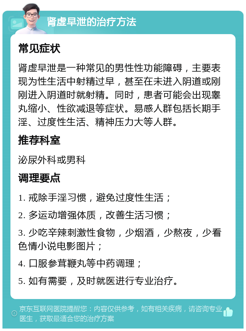 肾虚早泄的治疗方法 常见症状 肾虚早泄是一种常见的男性性功能障碍，主要表现为性生活中射精过早，甚至在未进入阴道或刚刚进入阴道时就射精。同时，患者可能会出现睾丸缩小、性欲减退等症状。易感人群包括长期手淫、过度性生活、精神压力大等人群。 推荐科室 泌尿外科或男科 调理要点 1. 戒除手淫习惯，避免过度性生活； 2. 多运动增强体质，改善生活习惯； 3. 少吃辛辣刺激性食物，少烟酒，少熬夜，少看色情小说电影图片； 4. 口服参茸鞭丸等中药调理； 5. 如有需要，及时就医进行专业治疗。