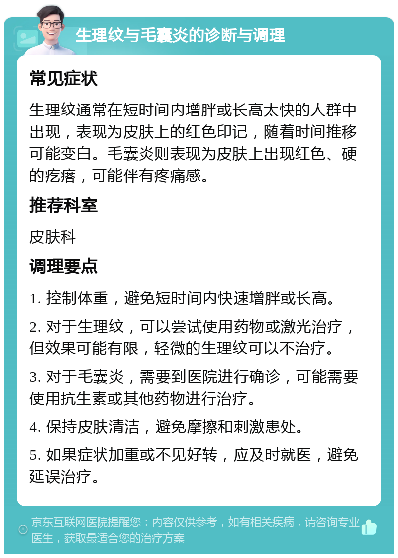 生理纹与毛囊炎的诊断与调理 常见症状 生理纹通常在短时间内增胖或长高太快的人群中出现，表现为皮肤上的红色印记，随着时间推移可能变白。毛囊炎则表现为皮肤上出现红色、硬的疙瘩，可能伴有疼痛感。 推荐科室 皮肤科 调理要点 1. 控制体重，避免短时间内快速增胖或长高。 2. 对于生理纹，可以尝试使用药物或激光治疗，但效果可能有限，轻微的生理纹可以不治疗。 3. 对于毛囊炎，需要到医院进行确诊，可能需要使用抗生素或其他药物进行治疗。 4. 保持皮肤清洁，避免摩擦和刺激患处。 5. 如果症状加重或不见好转，应及时就医，避免延误治疗。