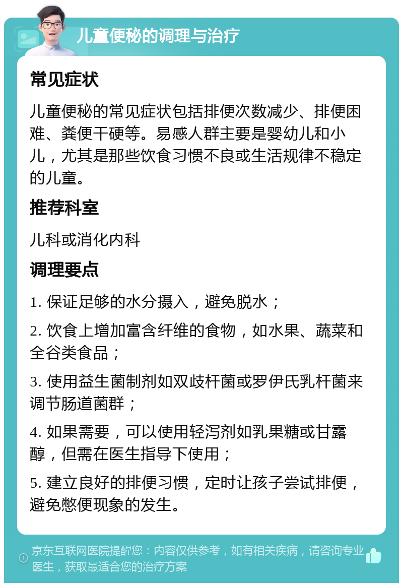 儿童便秘的调理与治疗 常见症状 儿童便秘的常见症状包括排便次数减少、排便困难、粪便干硬等。易感人群主要是婴幼儿和小儿，尤其是那些饮食习惯不良或生活规律不稳定的儿童。 推荐科室 儿科或消化内科 调理要点 1. 保证足够的水分摄入，避免脱水； 2. 饮食上增加富含纤维的食物，如水果、蔬菜和全谷类食品； 3. 使用益生菌制剂如双歧杆菌或罗伊氏乳杆菌来调节肠道菌群； 4. 如果需要，可以使用轻泻剂如乳果糖或甘露醇，但需在医生指导下使用； 5. 建立良好的排便习惯，定时让孩子尝试排便，避免憋便现象的发生。