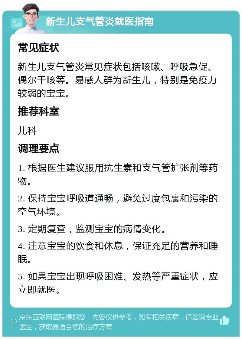 新生儿支气管炎就医指南 常见症状 新生儿支气管炎常见症状包括咳嗽、呼吸急促、偶尔干咳等。易感人群为新生儿，特别是免疫力较弱的宝宝。 推荐科室 儿科 调理要点 1. 根据医生建议服用抗生素和支气管扩张剂等药物。 2. 保持宝宝呼吸道通畅，避免过度包裹和污染的空气环境。 3. 定期复查，监测宝宝的病情变化。 4. 注意宝宝的饮食和休息，保证充足的营养和睡眠。 5. 如果宝宝出现呼吸困难、发热等严重症状，应立即就医。