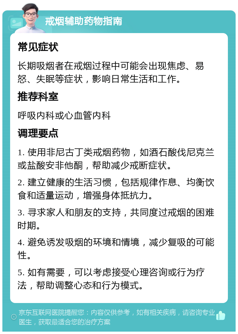 戒烟辅助药物指南 常见症状 长期吸烟者在戒烟过程中可能会出现焦虑、易怒、失眠等症状，影响日常生活和工作。 推荐科室 呼吸内科或心血管内科 调理要点 1. 使用非尼古丁类戒烟药物，如酒石酸伐尼克兰或盐酸安非他酮，帮助减少戒断症状。 2. 建立健康的生活习惯，包括规律作息、均衡饮食和适量运动，增强身体抵抗力。 3. 寻求家人和朋友的支持，共同度过戒烟的困难时期。 4. 避免诱发吸烟的环境和情境，减少复吸的可能性。 5. 如有需要，可以考虑接受心理咨询或行为疗法，帮助调整心态和行为模式。