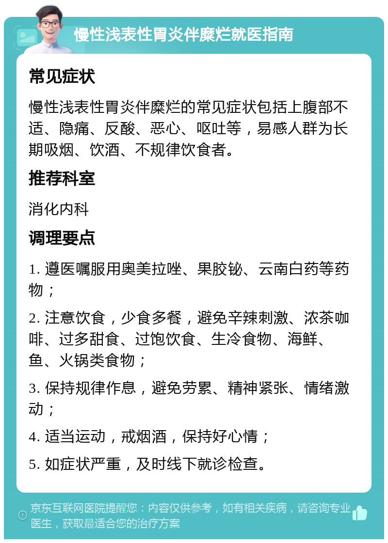 慢性浅表性胃炎伴糜烂就医指南 常见症状 慢性浅表性胃炎伴糜烂的常见症状包括上腹部不适、隐痛、反酸、恶心、呕吐等，易感人群为长期吸烟、饮酒、不规律饮食者。 推荐科室 消化内科 调理要点 1. 遵医嘱服用奥美拉唑、果胶铋、云南白药等药物； 2. 注意饮食，少食多餐，避免辛辣刺激、浓茶咖啡、过多甜食、过饱饮食、生冷食物、海鲜、鱼、火锅类食物； 3. 保持规律作息，避免劳累、精神紧张、情绪激动； 4. 适当运动，戒烟酒，保持好心情； 5. 如症状严重，及时线下就诊检查。