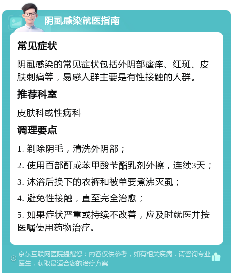 阴虱感染就医指南 常见症状 阴虱感染的常见症状包括外阴部瘙痒、红斑、皮肤刺痛等，易感人群主要是有性接触的人群。 推荐科室 皮肤科或性病科 调理要点 1. 剃除阴毛，清洗外阴部； 2. 使用百部酊或苯甲酸苄酯乳剂外擦，连续3天； 3. 沐浴后换下的衣裤和被单要煮沸灭虱； 4. 避免性接触，直至完全治愈； 5. 如果症状严重或持续不改善，应及时就医并按医嘱使用药物治疗。