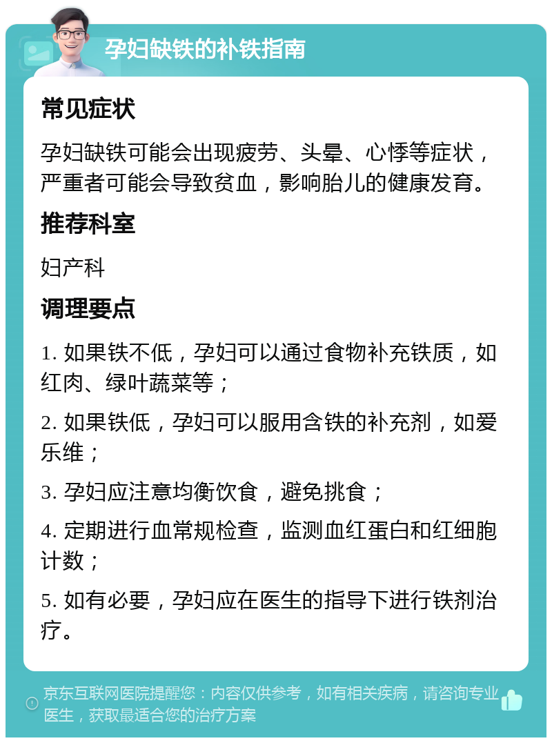 孕妇缺铁的补铁指南 常见症状 孕妇缺铁可能会出现疲劳、头晕、心悸等症状，严重者可能会导致贫血，影响胎儿的健康发育。 推荐科室 妇产科 调理要点 1. 如果铁不低，孕妇可以通过食物补充铁质，如红肉、绿叶蔬菜等； 2. 如果铁低，孕妇可以服用含铁的补充剂，如爱乐维； 3. 孕妇应注意均衡饮食，避免挑食； 4. 定期进行血常规检查，监测血红蛋白和红细胞计数； 5. 如有必要，孕妇应在医生的指导下进行铁剂治疗。