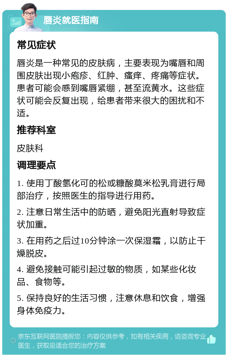 唇炎就医指南 常见症状 唇炎是一种常见的皮肤病，主要表现为嘴唇和周围皮肤出现小疱疹、红肿、瘙痒、疼痛等症状。患者可能会感到嘴唇紧绷，甚至流黄水。这些症状可能会反复出现，给患者带来很大的困扰和不适。 推荐科室 皮肤科 调理要点 1. 使用丁酸氢化可的松或糠酸莫米松乳膏进行局部治疗，按照医生的指导进行用药。 2. 注意日常生活中的防晒，避免阳光直射导致症状加重。 3. 在用药之后过10分钟涂一次保湿霜，以防止干燥脱皮。 4. 避免接触可能引起过敏的物质，如某些化妆品、食物等。 5. 保持良好的生活习惯，注意休息和饮食，增强身体免疫力。