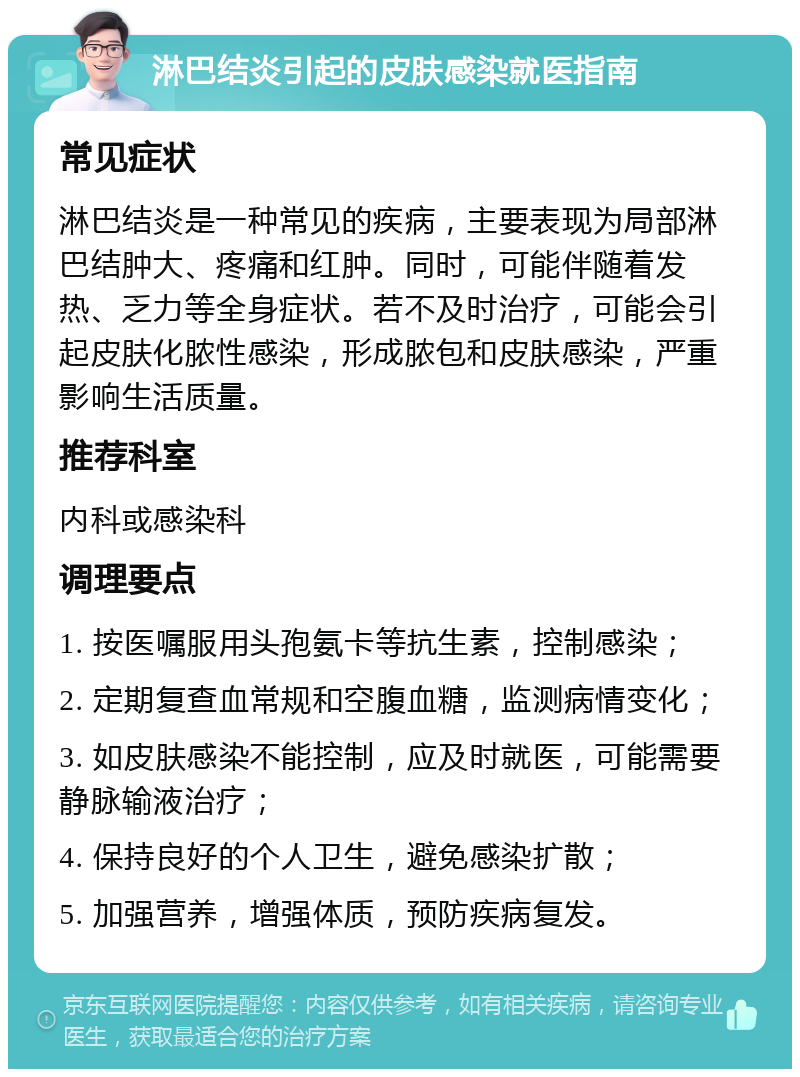 淋巴结炎引起的皮肤感染就医指南 常见症状 淋巴结炎是一种常见的疾病，主要表现为局部淋巴结肿大、疼痛和红肿。同时，可能伴随着发热、乏力等全身症状。若不及时治疗，可能会引起皮肤化脓性感染，形成脓包和皮肤感染，严重影响生活质量。 推荐科室 内科或感染科 调理要点 1. 按医嘱服用头孢氨卡等抗生素，控制感染； 2. 定期复查血常规和空腹血糖，监测病情变化； 3. 如皮肤感染不能控制，应及时就医，可能需要静脉输液治疗； 4. 保持良好的个人卫生，避免感染扩散； 5. 加强营养，增强体质，预防疾病复发。