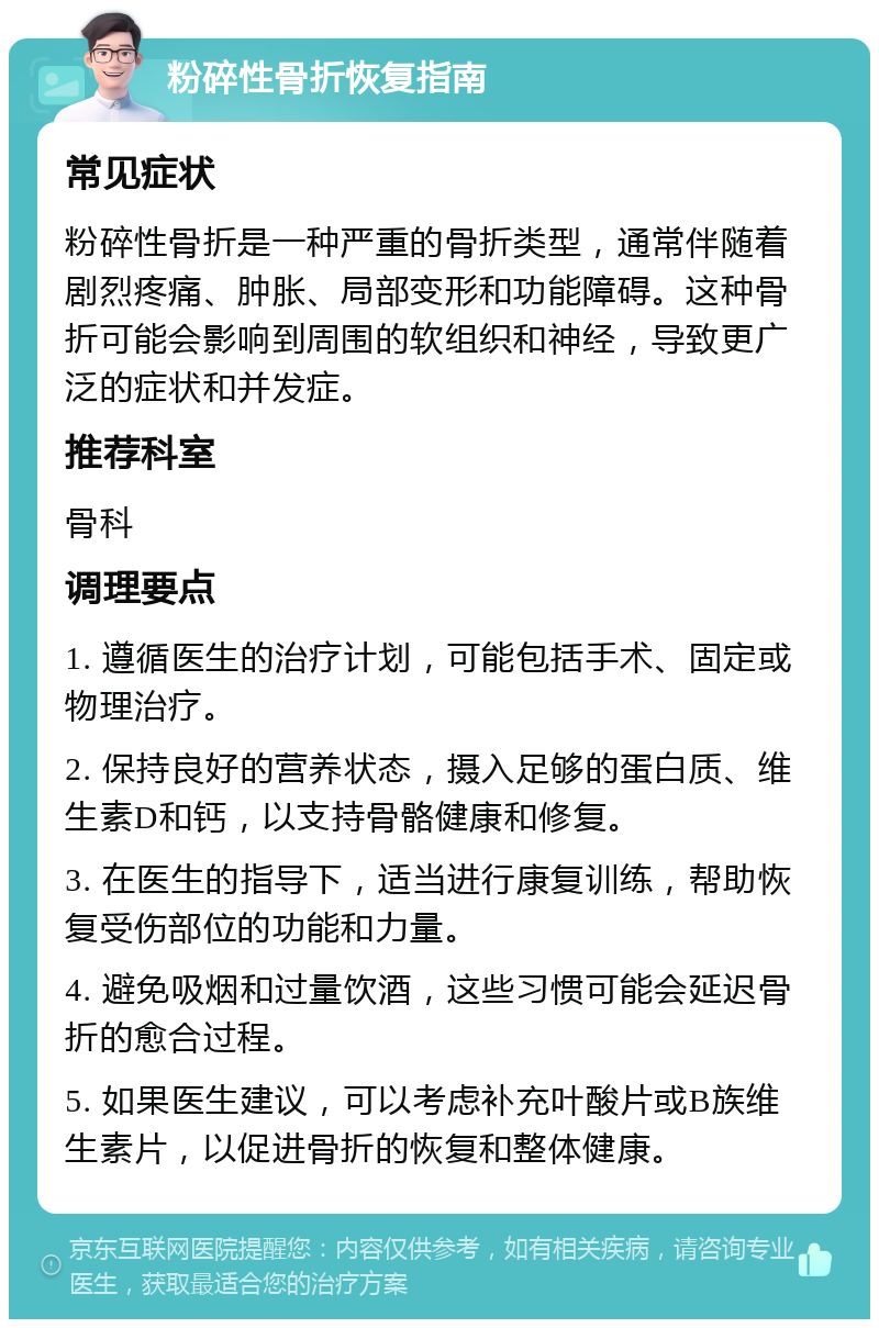 粉碎性骨折恢复指南 常见症状 粉碎性骨折是一种严重的骨折类型，通常伴随着剧烈疼痛、肿胀、局部变形和功能障碍。这种骨折可能会影响到周围的软组织和神经，导致更广泛的症状和并发症。 推荐科室 骨科 调理要点 1. 遵循医生的治疗计划，可能包括手术、固定或物理治疗。 2. 保持良好的营养状态，摄入足够的蛋白质、维生素D和钙，以支持骨骼健康和修复。 3. 在医生的指导下，适当进行康复训练，帮助恢复受伤部位的功能和力量。 4. 避免吸烟和过量饮酒，这些习惯可能会延迟骨折的愈合过程。 5. 如果医生建议，可以考虑补充叶酸片或B族维生素片，以促进骨折的恢复和整体健康。