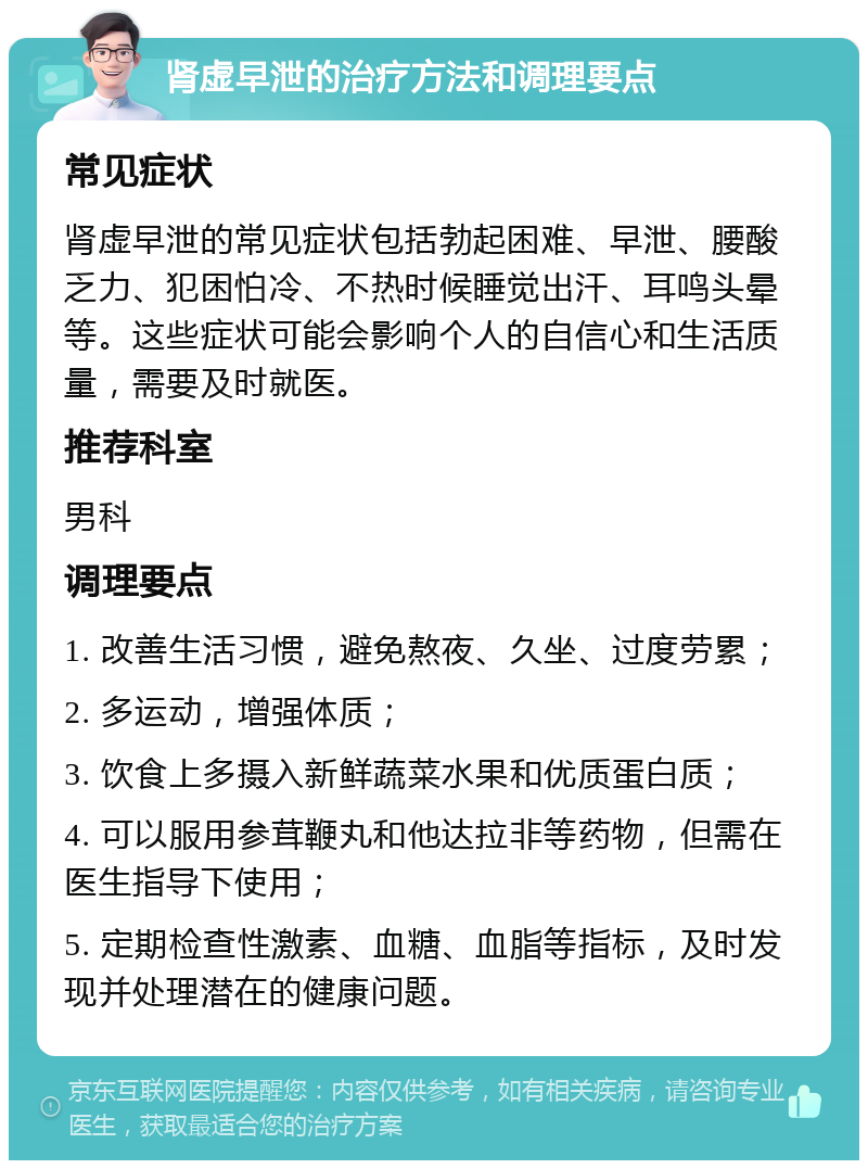 肾虚早泄的治疗方法和调理要点 常见症状 肾虚早泄的常见症状包括勃起困难、早泄、腰酸乏力、犯困怕冷、不热时候睡觉出汗、耳鸣头晕等。这些症状可能会影响个人的自信心和生活质量，需要及时就医。 推荐科室 男科 调理要点 1. 改善生活习惯，避免熬夜、久坐、过度劳累； 2. 多运动，增强体质； 3. 饮食上多摄入新鲜蔬菜水果和优质蛋白质； 4. 可以服用参茸鞭丸和他达拉非等药物，但需在医生指导下使用； 5. 定期检查性激素、血糖、血脂等指标，及时发现并处理潜在的健康问题。