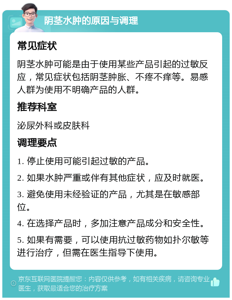 阴茎水肿的原因与调理 常见症状 阴茎水肿可能是由于使用某些产品引起的过敏反应，常见症状包括阴茎肿胀、不疼不痒等。易感人群为使用不明确产品的人群。 推荐科室 泌尿外科或皮肤科 调理要点 1. 停止使用可能引起过敏的产品。 2. 如果水肿严重或伴有其他症状，应及时就医。 3. 避免使用未经验证的产品，尤其是在敏感部位。 4. 在选择产品时，多加注意产品成分和安全性。 5. 如果有需要，可以使用抗过敏药物如扑尔敏等进行治疗，但需在医生指导下使用。