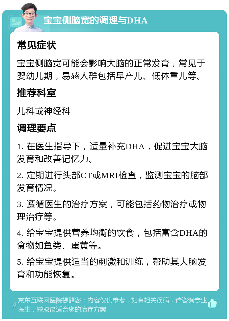 宝宝侧脑宽的调理与DHA 常见症状 宝宝侧脑宽可能会影响大脑的正常发育，常见于婴幼儿期，易感人群包括早产儿、低体重儿等。 推荐科室 儿科或神经科 调理要点 1. 在医生指导下，适量补充DHA，促进宝宝大脑发育和改善记忆力。 2. 定期进行头部CT或MRI检查，监测宝宝的脑部发育情况。 3. 遵循医生的治疗方案，可能包括药物治疗或物理治疗等。 4. 给宝宝提供营养均衡的饮食，包括富含DHA的食物如鱼类、蛋黄等。 5. 给宝宝提供适当的刺激和训练，帮助其大脑发育和功能恢复。