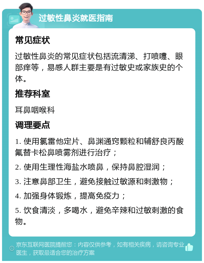 过敏性鼻炎就医指南 常见症状 过敏性鼻炎的常见症状包括流清涕、打喷嚏、眼部痒等，易感人群主要是有过敏史或家族史的个体。 推荐科室 耳鼻咽喉科 调理要点 1. 使用氯雷他定片、鼻渊通窍颗粒和辅舒良丙酸氟替卡松鼻喷雾剂进行治疗； 2. 使用生理性海盐水喷鼻，保持鼻腔湿润； 3. 注意鼻部卫生，避免接触过敏源和刺激物； 4. 加强身体锻炼，提高免疫力； 5. 饮食清淡，多喝水，避免辛辣和过敏刺激的食物。