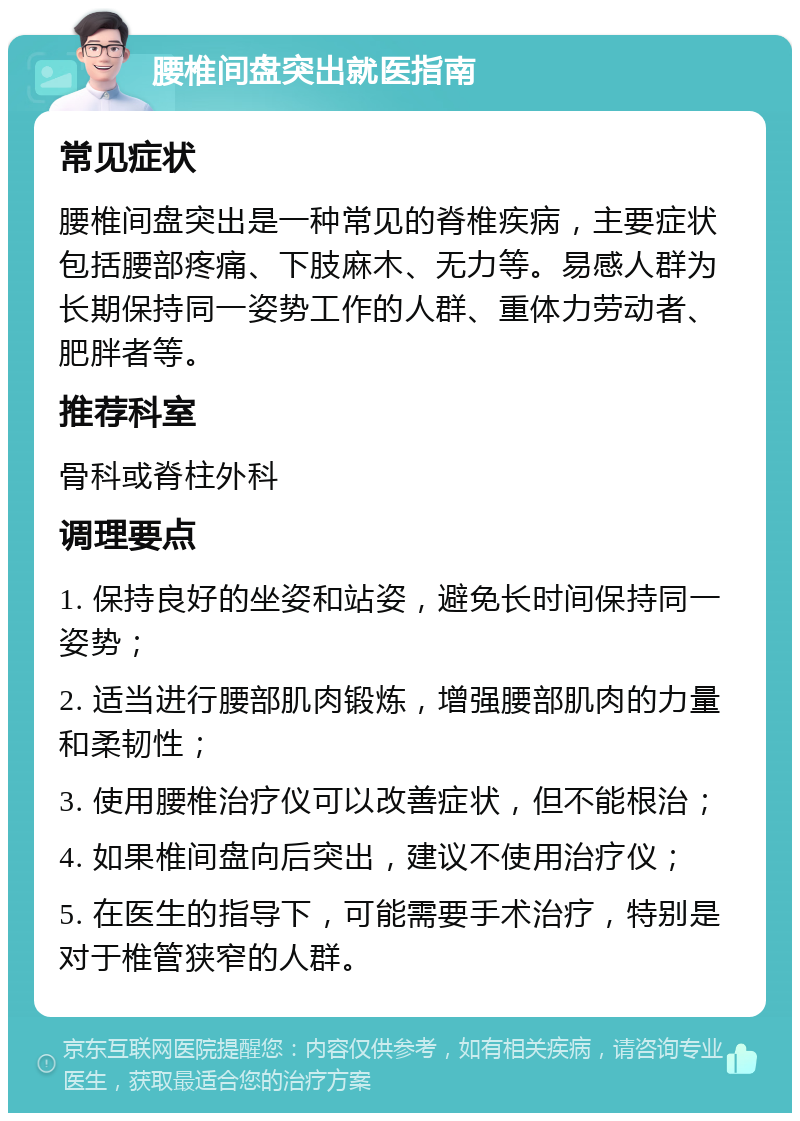 腰椎间盘突出就医指南 常见症状 腰椎间盘突出是一种常见的脊椎疾病，主要症状包括腰部疼痛、下肢麻木、无力等。易感人群为长期保持同一姿势工作的人群、重体力劳动者、肥胖者等。 推荐科室 骨科或脊柱外科 调理要点 1. 保持良好的坐姿和站姿，避免长时间保持同一姿势； 2. 适当进行腰部肌肉锻炼，增强腰部肌肉的力量和柔韧性； 3. 使用腰椎治疗仪可以改善症状，但不能根治； 4. 如果椎间盘向后突出，建议不使用治疗仪； 5. 在医生的指导下，可能需要手术治疗，特别是对于椎管狭窄的人群。